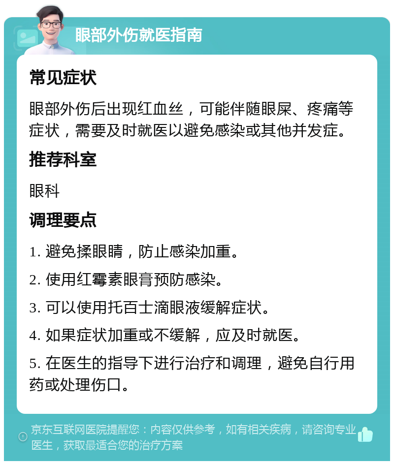 眼部外伤就医指南 常见症状 眼部外伤后出现红血丝，可能伴随眼屎、疼痛等症状，需要及时就医以避免感染或其他并发症。 推荐科室 眼科 调理要点 1. 避免揉眼睛，防止感染加重。 2. 使用红霉素眼膏预防感染。 3. 可以使用托百士滴眼液缓解症状。 4. 如果症状加重或不缓解，应及时就医。 5. 在医生的指导下进行治疗和调理，避免自行用药或处理伤口。