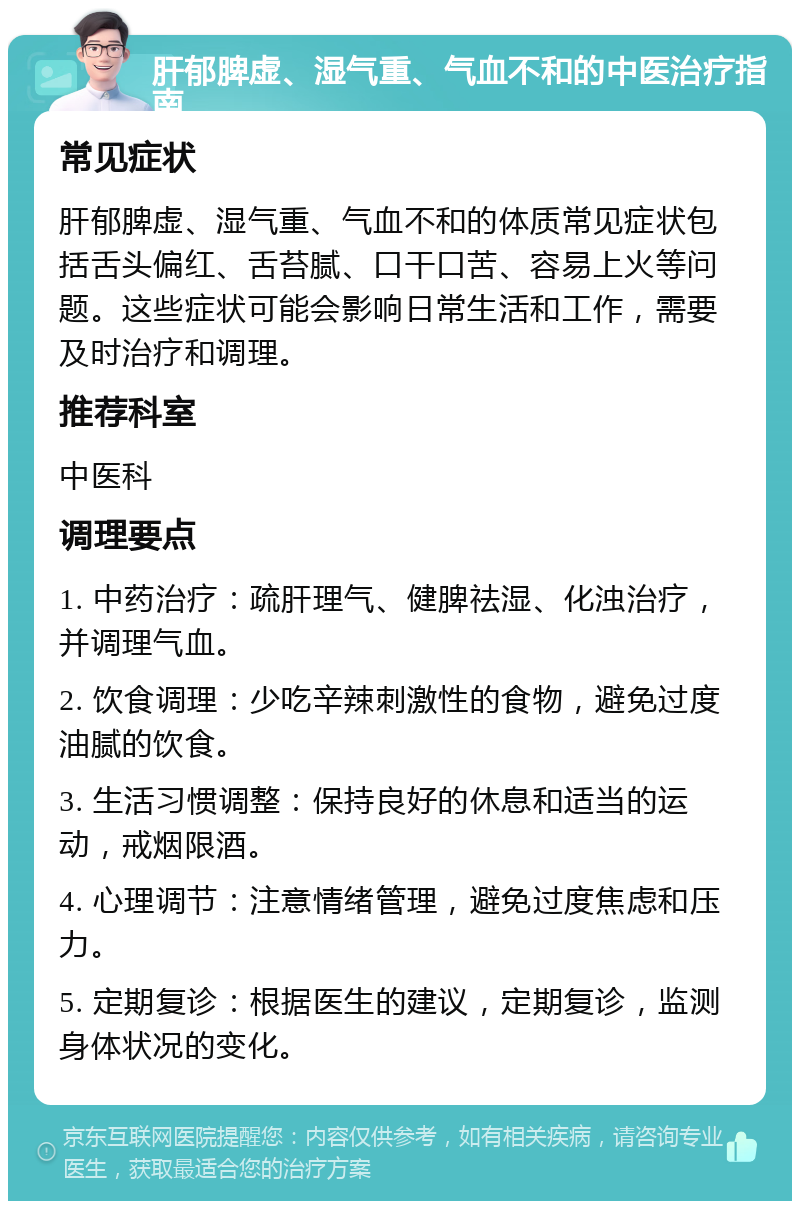 肝郁脾虚、湿气重、气血不和的中医治疗指南 常见症状 肝郁脾虚、湿气重、气血不和的体质常见症状包括舌头偏红、舌苔腻、口干口苦、容易上火等问题。这些症状可能会影响日常生活和工作，需要及时治疗和调理。 推荐科室 中医科 调理要点 1. 中药治疗：疏肝理气、健脾祛湿、化浊治疗，并调理气血。 2. 饮食调理：少吃辛辣刺激性的食物，避免过度油腻的饮食。 3. 生活习惯调整：保持良好的休息和适当的运动，戒烟限酒。 4. 心理调节：注意情绪管理，避免过度焦虑和压力。 5. 定期复诊：根据医生的建议，定期复诊，监测身体状况的变化。