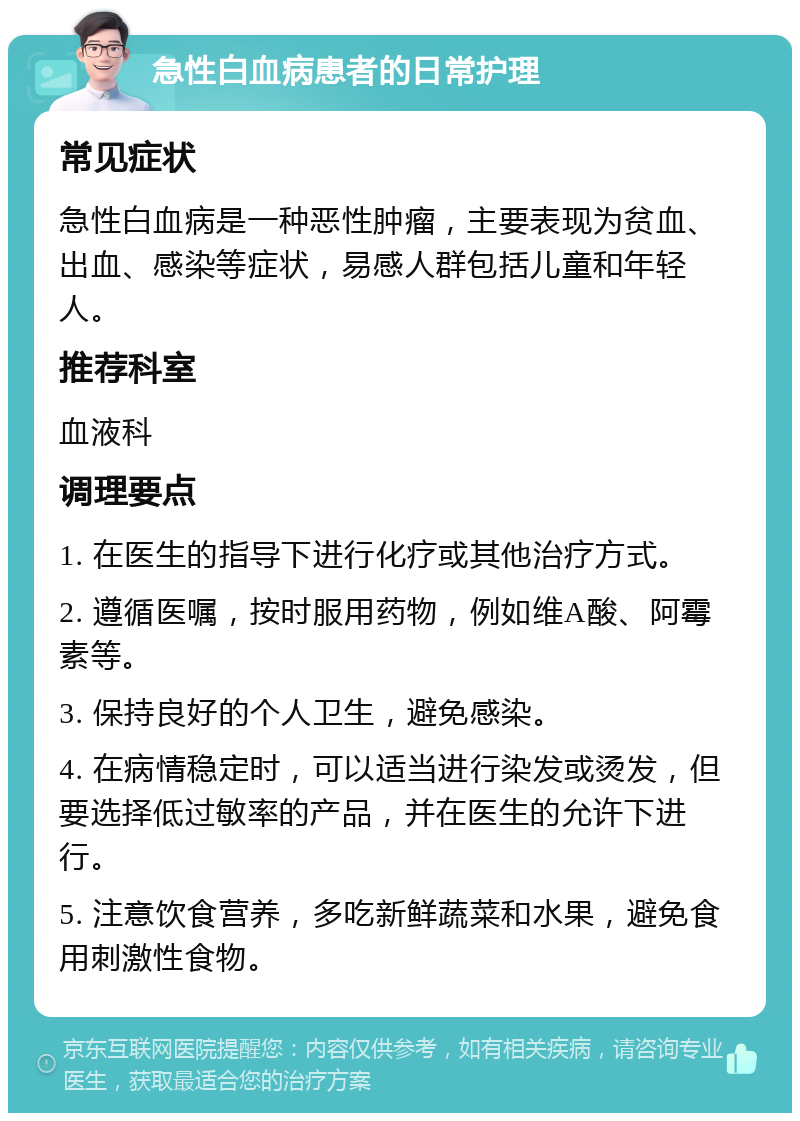 急性白血病患者的日常护理 常见症状 急性白血病是一种恶性肿瘤，主要表现为贫血、出血、感染等症状，易感人群包括儿童和年轻人。 推荐科室 血液科 调理要点 1. 在医生的指导下进行化疗或其他治疗方式。 2. 遵循医嘱，按时服用药物，例如维A酸、阿霉素等。 3. 保持良好的个人卫生，避免感染。 4. 在病情稳定时，可以适当进行染发或烫发，但要选择低过敏率的产品，并在医生的允许下进行。 5. 注意饮食营养，多吃新鲜蔬菜和水果，避免食用刺激性食物。