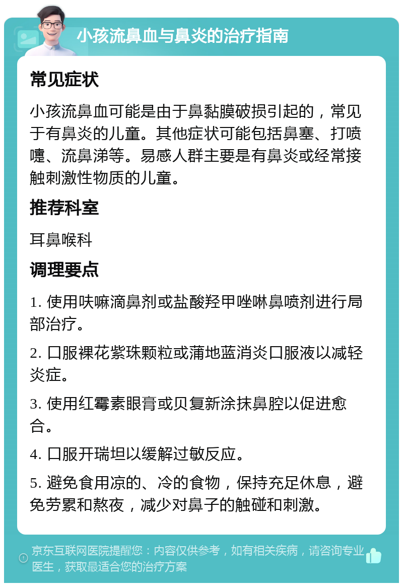 小孩流鼻血与鼻炎的治疗指南 常见症状 小孩流鼻血可能是由于鼻黏膜破损引起的，常见于有鼻炎的儿童。其他症状可能包括鼻塞、打喷嚏、流鼻涕等。易感人群主要是有鼻炎或经常接触刺激性物质的儿童。 推荐科室 耳鼻喉科 调理要点 1. 使用呋嘛滴鼻剂或盐酸羟甲唑啉鼻喷剂进行局部治疗。 2. 口服裸花紫珠颗粒或蒲地蓝消炎口服液以减轻炎症。 3. 使用红霉素眼膏或贝复新涂抹鼻腔以促进愈合。 4. 口服开瑞坦以缓解过敏反应。 5. 避免食用凉的、冷的食物，保持充足休息，避免劳累和熬夜，减少对鼻子的触碰和刺激。