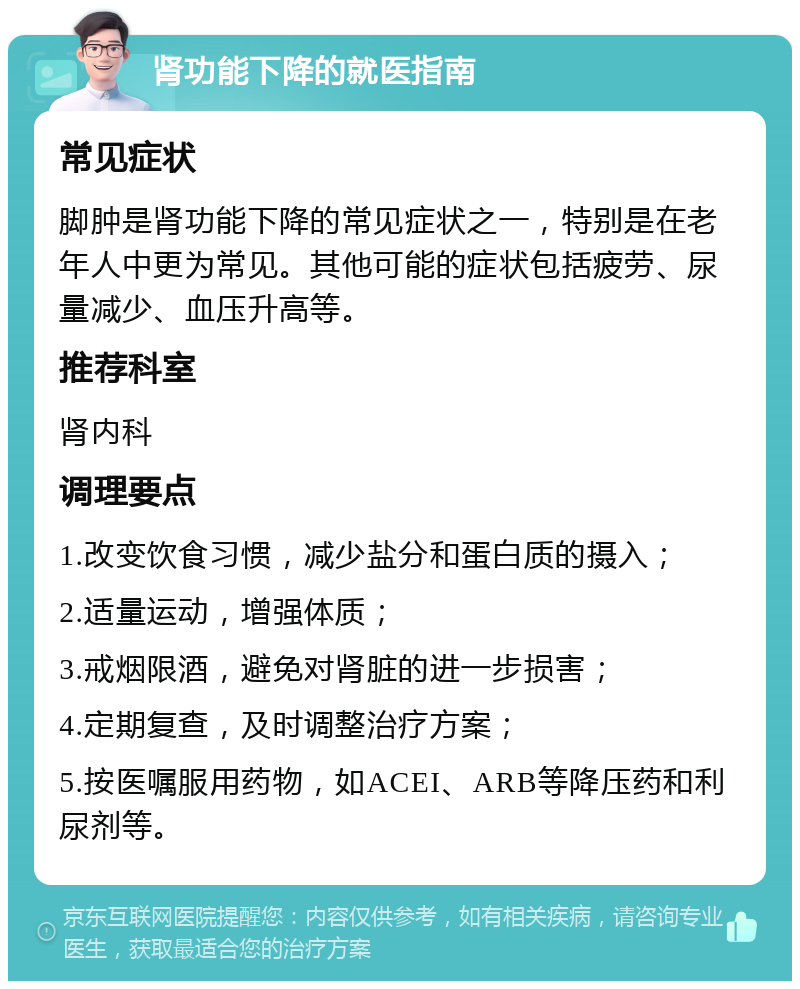 肾功能下降的就医指南 常见症状 脚肿是肾功能下降的常见症状之一，特别是在老年人中更为常见。其他可能的症状包括疲劳、尿量减少、血压升高等。 推荐科室 肾内科 调理要点 1.改变饮食习惯，减少盐分和蛋白质的摄入； 2.适量运动，增强体质； 3.戒烟限酒，避免对肾脏的进一步损害； 4.定期复查，及时调整治疗方案； 5.按医嘱服用药物，如ACEI、ARB等降压药和利尿剂等。