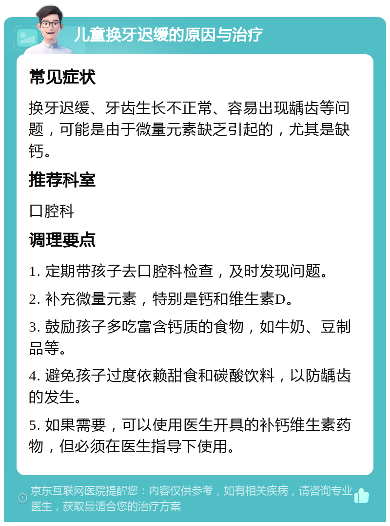 儿童换牙迟缓的原因与治疗 常见症状 换牙迟缓、牙齿生长不正常、容易出现龋齿等问题，可能是由于微量元素缺乏引起的，尤其是缺钙。 推荐科室 口腔科 调理要点 1. 定期带孩子去口腔科检查，及时发现问题。 2. 补充微量元素，特别是钙和维生素D。 3. 鼓励孩子多吃富含钙质的食物，如牛奶、豆制品等。 4. 避免孩子过度依赖甜食和碳酸饮料，以防龋齿的发生。 5. 如果需要，可以使用医生开具的补钙维生素药物，但必须在医生指导下使用。