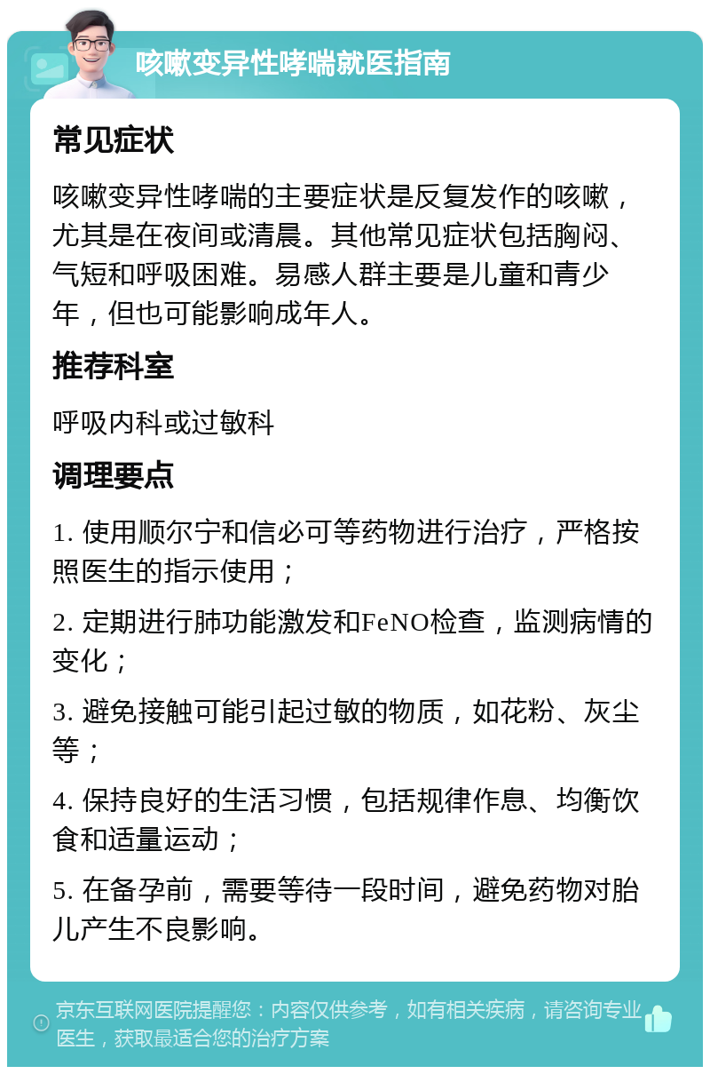 咳嗽变异性哮喘就医指南 常见症状 咳嗽变异性哮喘的主要症状是反复发作的咳嗽，尤其是在夜间或清晨。其他常见症状包括胸闷、气短和呼吸困难。易感人群主要是儿童和青少年，但也可能影响成年人。 推荐科室 呼吸内科或过敏科 调理要点 1. 使用顺尔宁和信必可等药物进行治疗，严格按照医生的指示使用； 2. 定期进行肺功能激发和FeNO检查，监测病情的变化； 3. 避免接触可能引起过敏的物质，如花粉、灰尘等； 4. 保持良好的生活习惯，包括规律作息、均衡饮食和适量运动； 5. 在备孕前，需要等待一段时间，避免药物对胎儿产生不良影响。