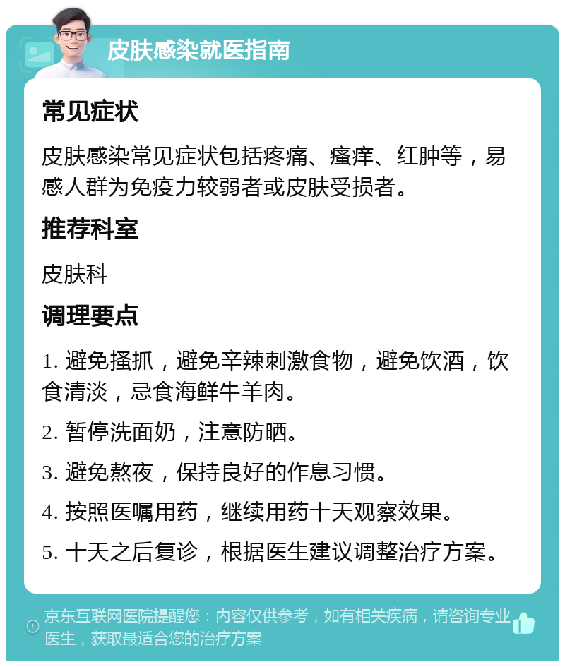 皮肤感染就医指南 常见症状 皮肤感染常见症状包括疼痛、瘙痒、红肿等，易感人群为免疫力较弱者或皮肤受损者。 推荐科室 皮肤科 调理要点 1. 避免搔抓，避免辛辣刺激食物，避免饮酒，饮食清淡，忌食海鲜牛羊肉。 2. 暂停洗面奶，注意防晒。 3. 避免熬夜，保持良好的作息习惯。 4. 按照医嘱用药，继续用药十天观察效果。 5. 十天之后复诊，根据医生建议调整治疗方案。