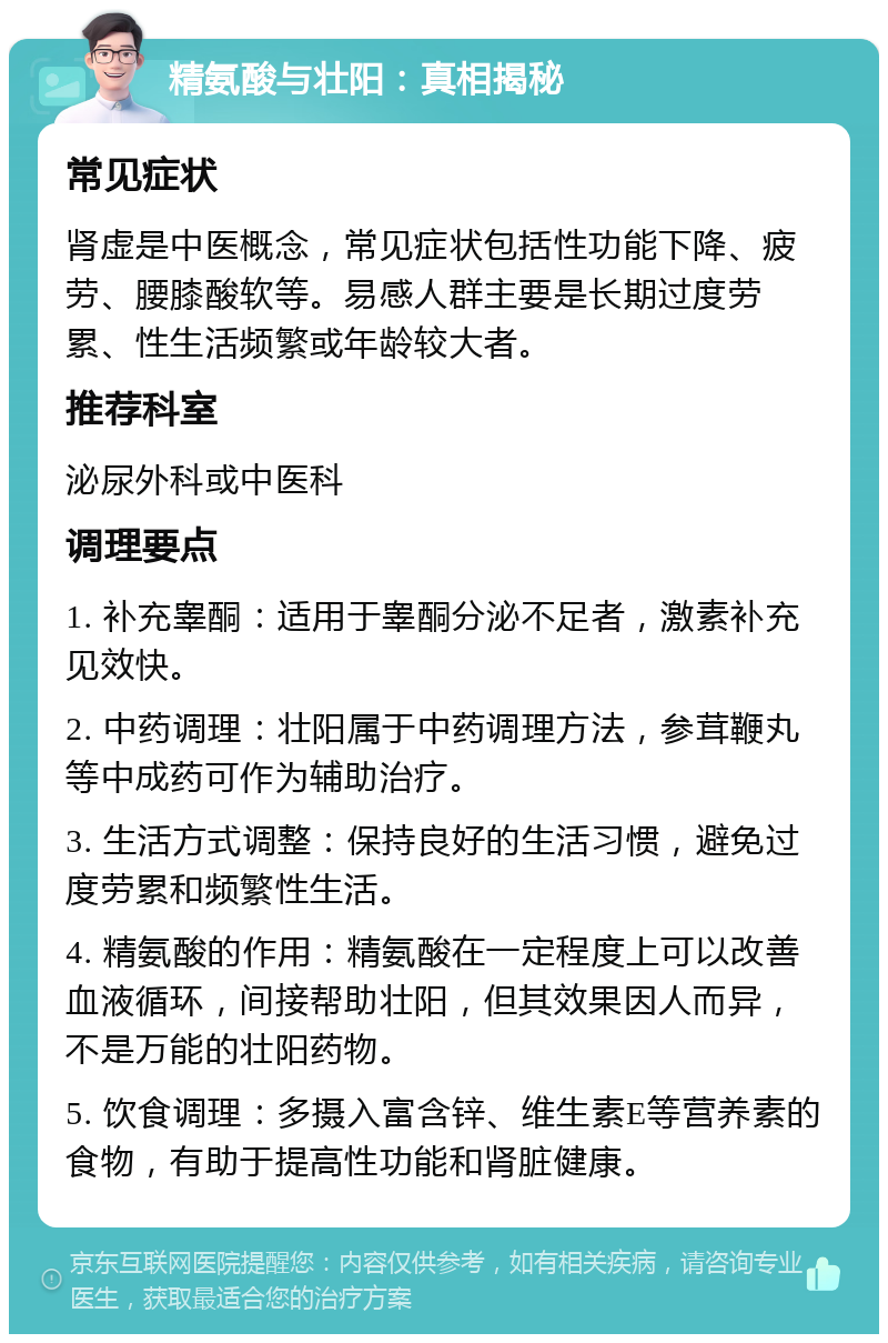 精氨酸与壮阳：真相揭秘 常见症状 肾虚是中医概念，常见症状包括性功能下降、疲劳、腰膝酸软等。易感人群主要是长期过度劳累、性生活频繁或年龄较大者。 推荐科室 泌尿外科或中医科 调理要点 1. 补充睾酮：适用于睾酮分泌不足者，激素补充见效快。 2. 中药调理：壮阳属于中药调理方法，参茸鞭丸等中成药可作为辅助治疗。 3. 生活方式调整：保持良好的生活习惯，避免过度劳累和频繁性生活。 4. 精氨酸的作用：精氨酸在一定程度上可以改善血液循环，间接帮助壮阳，但其效果因人而异，不是万能的壮阳药物。 5. 饮食调理：多摄入富含锌、维生素E等营养素的食物，有助于提高性功能和肾脏健康。