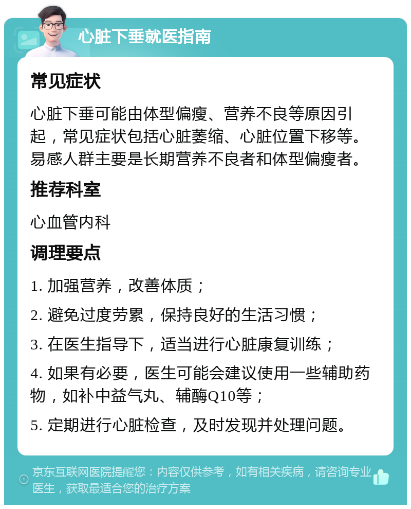 心脏下垂就医指南 常见症状 心脏下垂可能由体型偏瘦、营养不良等原因引起，常见症状包括心脏萎缩、心脏位置下移等。易感人群主要是长期营养不良者和体型偏瘦者。 推荐科室 心血管内科 调理要点 1. 加强营养，改善体质； 2. 避免过度劳累，保持良好的生活习惯； 3. 在医生指导下，适当进行心脏康复训练； 4. 如果有必要，医生可能会建议使用一些辅助药物，如补中益气丸、辅酶Q10等； 5. 定期进行心脏检查，及时发现并处理问题。