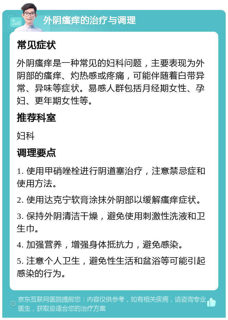 外阴瘙痒的治疗与调理 常见症状 外阴瘙痒是一种常见的妇科问题，主要表现为外阴部的瘙痒、灼热感或疼痛，可能伴随着白带异常、异味等症状。易感人群包括月经期女性、孕妇、更年期女性等。 推荐科室 妇科 调理要点 1. 使用甲硝唑栓进行阴道塞治疗，注意禁忌症和使用方法。 2. 使用达克宁软膏涂抹外阴部以缓解瘙痒症状。 3. 保持外阴清洁干燥，避免使用刺激性洗液和卫生巾。 4. 加强营养，增强身体抵抗力，避免感染。 5. 注意个人卫生，避免性生活和盆浴等可能引起感染的行为。