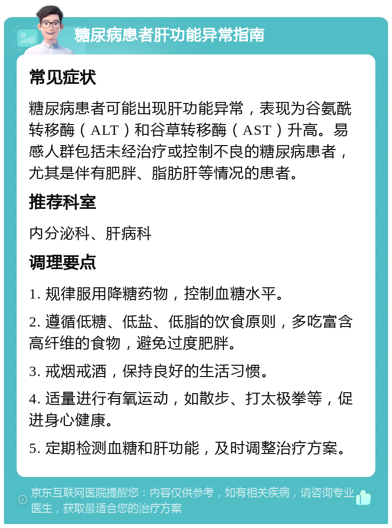 糖尿病患者肝功能异常指南 常见症状 糖尿病患者可能出现肝功能异常，表现为谷氨酰转移酶（ALT）和谷草转移酶（AST）升高。易感人群包括未经治疗或控制不良的糖尿病患者，尤其是伴有肥胖、脂肪肝等情况的患者。 推荐科室 内分泌科、肝病科 调理要点 1. 规律服用降糖药物，控制血糖水平。 2. 遵循低糖、低盐、低脂的饮食原则，多吃富含高纤维的食物，避免过度肥胖。 3. 戒烟戒酒，保持良好的生活习惯。 4. 适量进行有氧运动，如散步、打太极拳等，促进身心健康。 5. 定期检测血糖和肝功能，及时调整治疗方案。