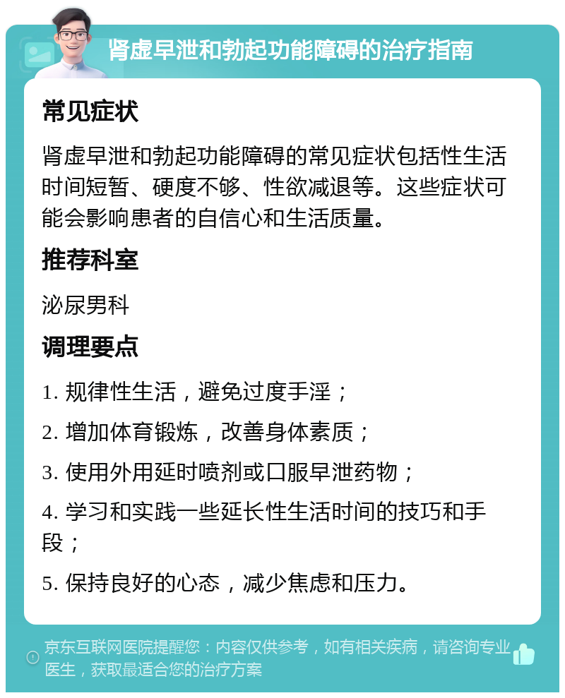 肾虚早泄和勃起功能障碍的治疗指南 常见症状 肾虚早泄和勃起功能障碍的常见症状包括性生活时间短暂、硬度不够、性欲减退等。这些症状可能会影响患者的自信心和生活质量。 推荐科室 泌尿男科 调理要点 1. 规律性生活，避免过度手淫； 2. 增加体育锻炼，改善身体素质； 3. 使用外用延时喷剂或口服早泄药物； 4. 学习和实践一些延长性生活时间的技巧和手段； 5. 保持良好的心态，减少焦虑和压力。