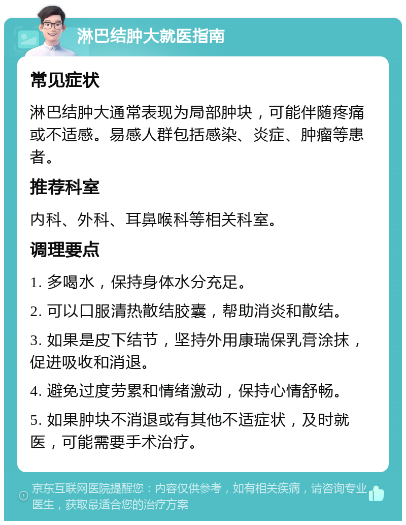 淋巴结肿大就医指南 常见症状 淋巴结肿大通常表现为局部肿块，可能伴随疼痛或不适感。易感人群包括感染、炎症、肿瘤等患者。 推荐科室 内科、外科、耳鼻喉科等相关科室。 调理要点 1. 多喝水，保持身体水分充足。 2. 可以口服清热散结胶囊，帮助消炎和散结。 3. 如果是皮下结节，坚持外用康瑞保乳膏涂抹，促进吸收和消退。 4. 避免过度劳累和情绪激动，保持心情舒畅。 5. 如果肿块不消退或有其他不适症状，及时就医，可能需要手术治疗。