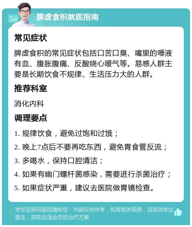 脾虚食积就医指南 常见症状 脾虚食积的常见症状包括口苦口臭、嘴里的唾液有血、腹胀腹痛、反酸烧心嗳气等。易感人群主要是长期饮食不规律、生活压力大的人群。 推荐科室 消化内科 调理要点 1. 规律饮食，避免过饱和过饿； 2. 晚上7点后不要再吃东西，避免胃食管反流； 3. 多喝水，保持口腔清洁； 4. 如果有幽门螺杆菌感染，需要进行杀菌治疗； 5. 如果症状严重，建议去医院做胃镜检查。