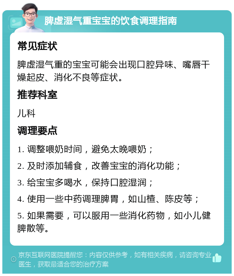 脾虚湿气重宝宝的饮食调理指南 常见症状 脾虚湿气重的宝宝可能会出现口腔异味、嘴唇干燥起皮、消化不良等症状。 推荐科室 儿科 调理要点 1. 调整喂奶时间，避免太晚喂奶； 2. 及时添加辅食，改善宝宝的消化功能； 3. 给宝宝多喝水，保持口腔湿润； 4. 使用一些中药调理脾胃，如山楂、陈皮等； 5. 如果需要，可以服用一些消化药物，如小儿健脾散等。