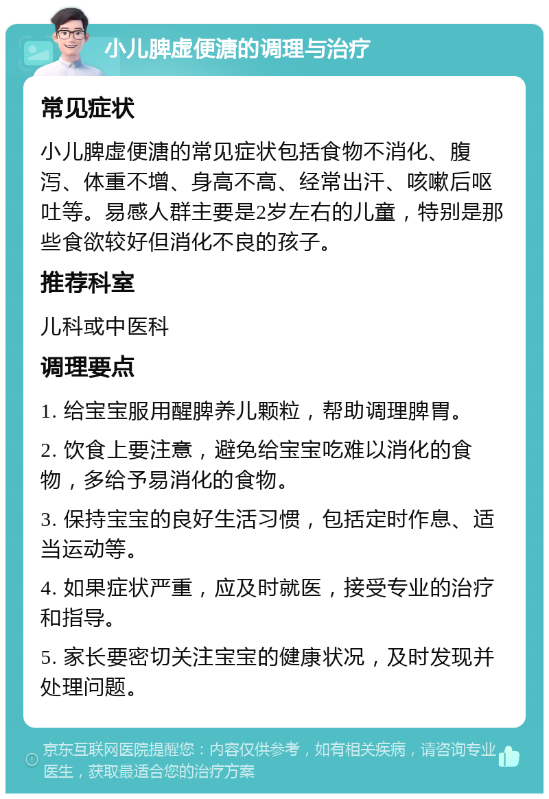 小儿脾虚便溏的调理与治疗 常见症状 小儿脾虚便溏的常见症状包括食物不消化、腹泻、体重不增、身高不高、经常出汗、咳嗽后呕吐等。易感人群主要是2岁左右的儿童，特别是那些食欲较好但消化不良的孩子。 推荐科室 儿科或中医科 调理要点 1. 给宝宝服用醒脾养儿颗粒，帮助调理脾胃。 2. 饮食上要注意，避免给宝宝吃难以消化的食物，多给予易消化的食物。 3. 保持宝宝的良好生活习惯，包括定时作息、适当运动等。 4. 如果症状严重，应及时就医，接受专业的治疗和指导。 5. 家长要密切关注宝宝的健康状况，及时发现并处理问题。