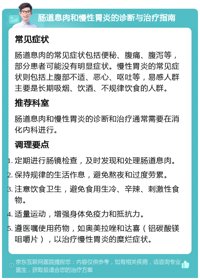 肠道息肉和慢性胃炎的诊断与治疗指南 常见症状 肠道息肉的常见症状包括便秘、腹痛、腹泻等，部分患者可能没有明显症状。慢性胃炎的常见症状则包括上腹部不适、恶心、呕吐等，易感人群主要是长期吸烟、饮酒、不规律饮食的人群。 推荐科室 肠道息肉和慢性胃炎的诊断和治疗通常需要在消化内科进行。 调理要点 定期进行肠镜检查，及时发现和处理肠道息肉。 保持规律的生活作息，避免熬夜和过度劳累。 注意饮食卫生，避免食用生冷、辛辣、刺激性食物。 适量运动，增强身体免疫力和抵抗力。 遵医嘱使用药物，如奥美拉唑和达喜（铝碳酸镁咀嚼片），以治疗慢性胃炎的糜烂症状。