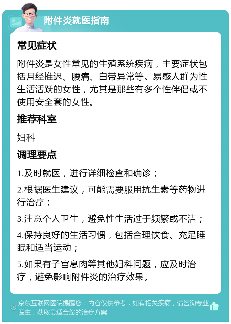 附件炎就医指南 常见症状 附件炎是女性常见的生殖系统疾病，主要症状包括月经推迟、腰痛、白带异常等。易感人群为性生活活跃的女性，尤其是那些有多个性伴侣或不使用安全套的女性。 推荐科室 妇科 调理要点 1.及时就医，进行详细检查和确诊； 2.根据医生建议，可能需要服用抗生素等药物进行治疗； 3.注意个人卫生，避免性生活过于频繁或不洁； 4.保持良好的生活习惯，包括合理饮食、充足睡眠和适当运动； 5.如果有子宫息肉等其他妇科问题，应及时治疗，避免影响附件炎的治疗效果。