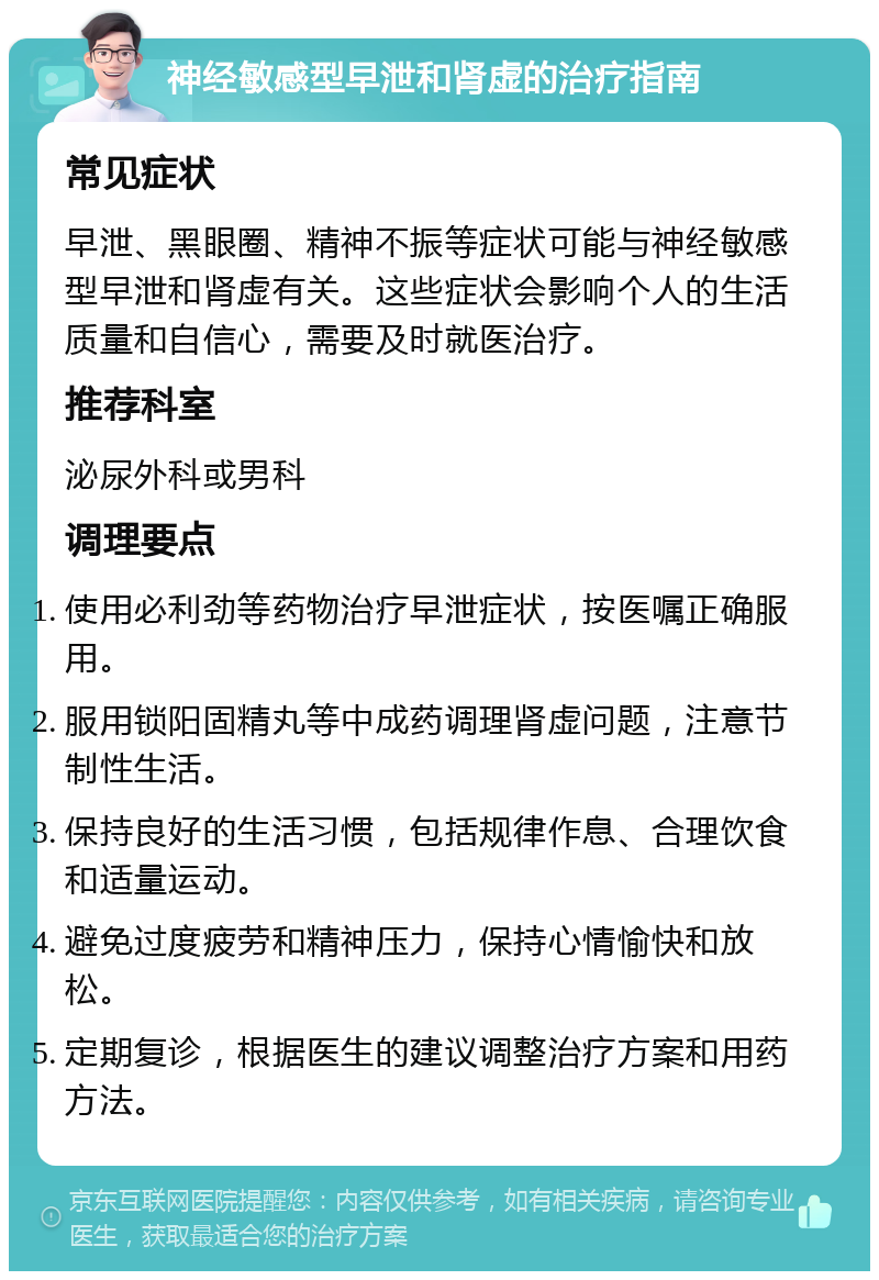 神经敏感型早泄和肾虚的治疗指南 常见症状 早泄、黑眼圈、精神不振等症状可能与神经敏感型早泄和肾虚有关。这些症状会影响个人的生活质量和自信心，需要及时就医治疗。 推荐科室 泌尿外科或男科 调理要点 使用必利劲等药物治疗早泄症状，按医嘱正确服用。 服用锁阳固精丸等中成药调理肾虚问题，注意节制性生活。 保持良好的生活习惯，包括规律作息、合理饮食和适量运动。 避免过度疲劳和精神压力，保持心情愉快和放松。 定期复诊，根据医生的建议调整治疗方案和用药方法。