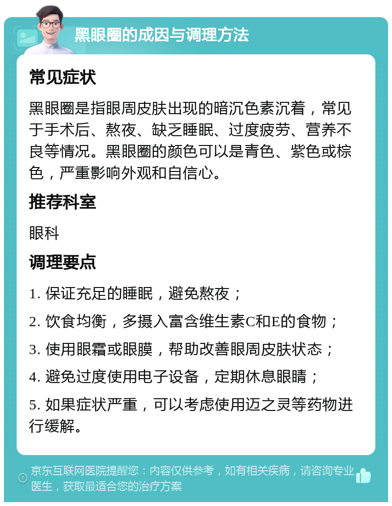 黑眼圈的成因与调理方法 常见症状 黑眼圈是指眼周皮肤出现的暗沉色素沉着，常见于手术后、熬夜、缺乏睡眠、过度疲劳、营养不良等情况。黑眼圈的颜色可以是青色、紫色或棕色，严重影响外观和自信心。 推荐科室 眼科 调理要点 1. 保证充足的睡眠，避免熬夜； 2. 饮食均衡，多摄入富含维生素C和E的食物； 3. 使用眼霜或眼膜，帮助改善眼周皮肤状态； 4. 避免过度使用电子设备，定期休息眼睛； 5. 如果症状严重，可以考虑使用迈之灵等药物进行缓解。