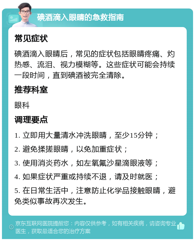 碘酒滴入眼睛的急救指南 常见症状 碘酒滴入眼睛后，常见的症状包括眼睛疼痛、灼热感、流泪、视力模糊等。这些症状可能会持续一段时间，直到碘酒被完全清除。 推荐科室 眼科 调理要点 1. 立即用大量清水冲洗眼睛，至少15分钟； 2. 避免揉搓眼睛，以免加重症状； 3. 使用消炎药水，如左氧氟沙星滴眼液等； 4. 如果症状严重或持续不退，请及时就医； 5. 在日常生活中，注意防止化学品接触眼睛，避免类似事故再次发生。