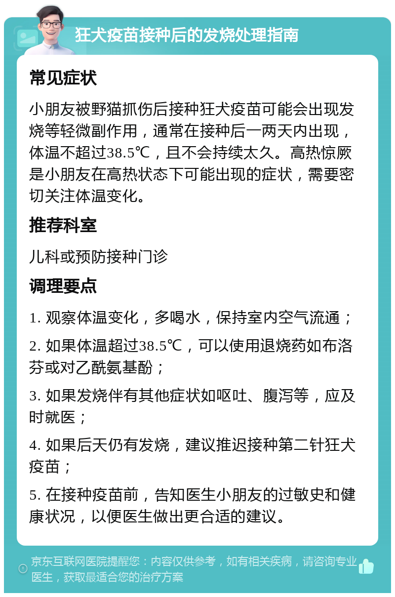 狂犬疫苗接种后的发烧处理指南 常见症状 小朋友被野猫抓伤后接种狂犬疫苗可能会出现发烧等轻微副作用，通常在接种后一两天内出现，体温不超过38.5℃，且不会持续太久。高热惊厥是小朋友在高热状态下可能出现的症状，需要密切关注体温变化。 推荐科室 儿科或预防接种门诊 调理要点 1. 观察体温变化，多喝水，保持室内空气流通； 2. 如果体温超过38.5℃，可以使用退烧药如布洛芬或对乙酰氨基酚； 3. 如果发烧伴有其他症状如呕吐、腹泻等，应及时就医； 4. 如果后天仍有发烧，建议推迟接种第二针狂犬疫苗； 5. 在接种疫苗前，告知医生小朋友的过敏史和健康状况，以便医生做出更合适的建议。