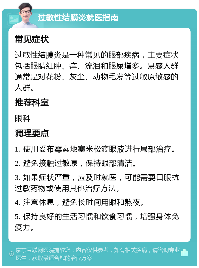 过敏性结膜炎就医指南 常见症状 过敏性结膜炎是一种常见的眼部疾病，主要症状包括眼睛红肿、痒、流泪和眼屎增多。易感人群通常是对花粉、灰尘、动物毛发等过敏原敏感的人群。 推荐科室 眼科 调理要点 1. 使用妥布霉素地塞米松滴眼液进行局部治疗。 2. 避免接触过敏原，保持眼部清洁。 3. 如果症状严重，应及时就医，可能需要口服抗过敏药物或使用其他治疗方法。 4. 注意休息，避免长时间用眼和熬夜。 5. 保持良好的生活习惯和饮食习惯，增强身体免疫力。