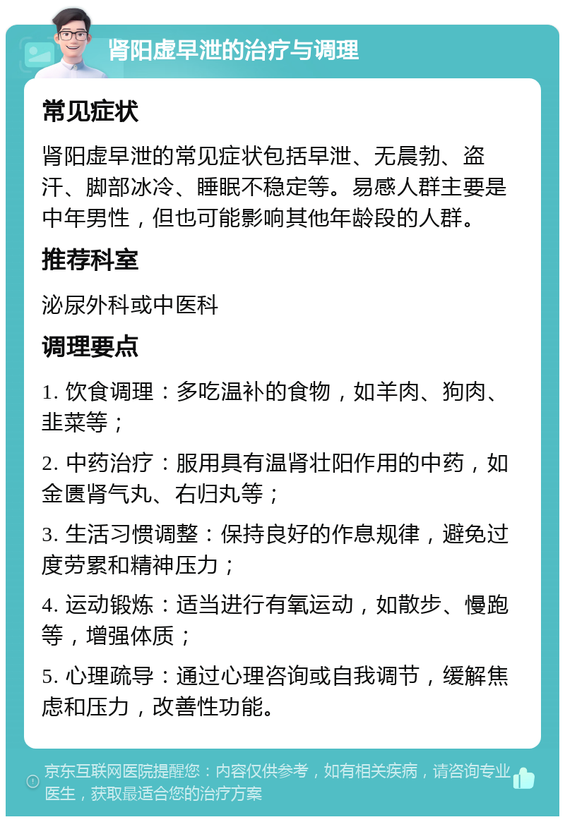 肾阳虚早泄的治疗与调理 常见症状 肾阳虚早泄的常见症状包括早泄、无晨勃、盗汗、脚部冰冷、睡眠不稳定等。易感人群主要是中年男性，但也可能影响其他年龄段的人群。 推荐科室 泌尿外科或中医科 调理要点 1. 饮食调理：多吃温补的食物，如羊肉、狗肉、韭菜等； 2. 中药治疗：服用具有温肾壮阳作用的中药，如金匮肾气丸、右归丸等； 3. 生活习惯调整：保持良好的作息规律，避免过度劳累和精神压力； 4. 运动锻炼：适当进行有氧运动，如散步、慢跑等，增强体质； 5. 心理疏导：通过心理咨询或自我调节，缓解焦虑和压力，改善性功能。