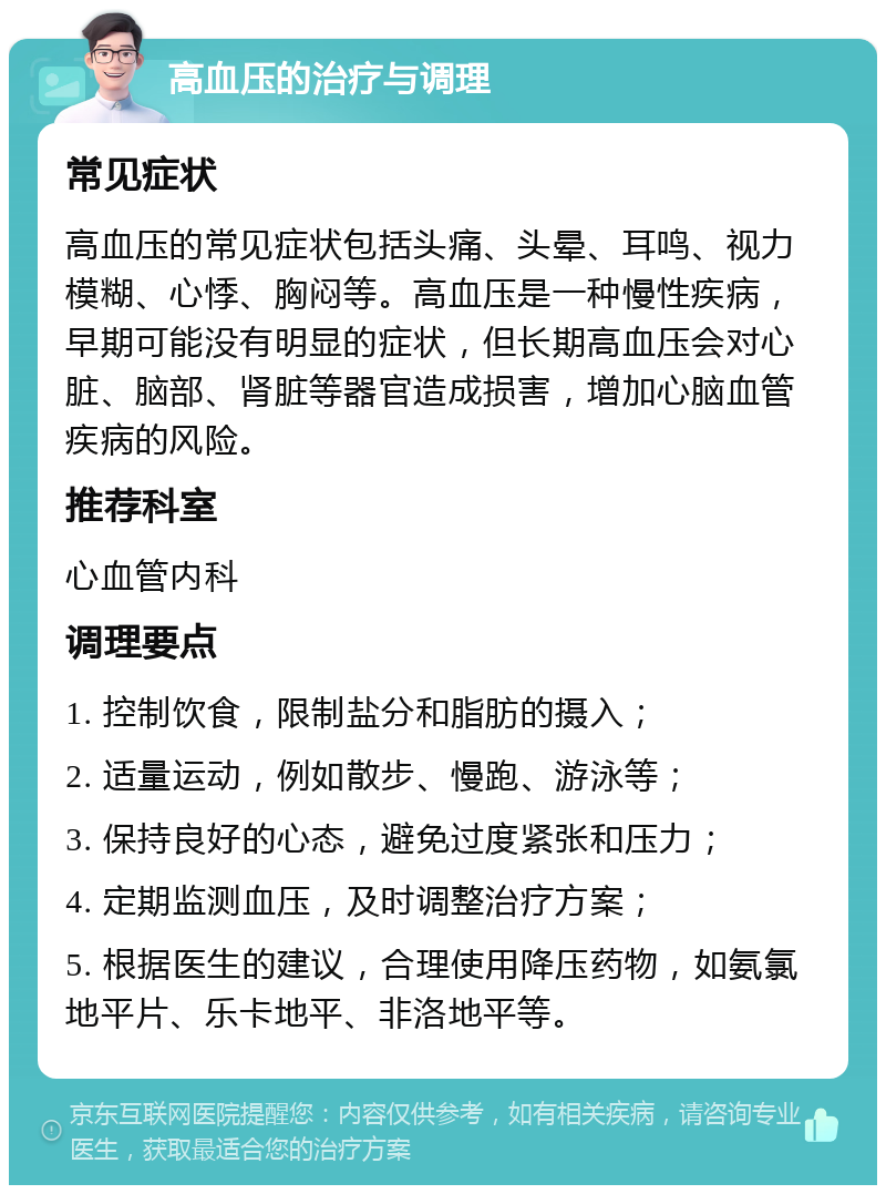 高血压的治疗与调理 常见症状 高血压的常见症状包括头痛、头晕、耳鸣、视力模糊、心悸、胸闷等。高血压是一种慢性疾病，早期可能没有明显的症状，但长期高血压会对心脏、脑部、肾脏等器官造成损害，增加心脑血管疾病的风险。 推荐科室 心血管内科 调理要点 1. 控制饮食，限制盐分和脂肪的摄入； 2. 适量运动，例如散步、慢跑、游泳等； 3. 保持良好的心态，避免过度紧张和压力； 4. 定期监测血压，及时调整治疗方案； 5. 根据医生的建议，合理使用降压药物，如氨氯地平片、乐卡地平、非洛地平等。