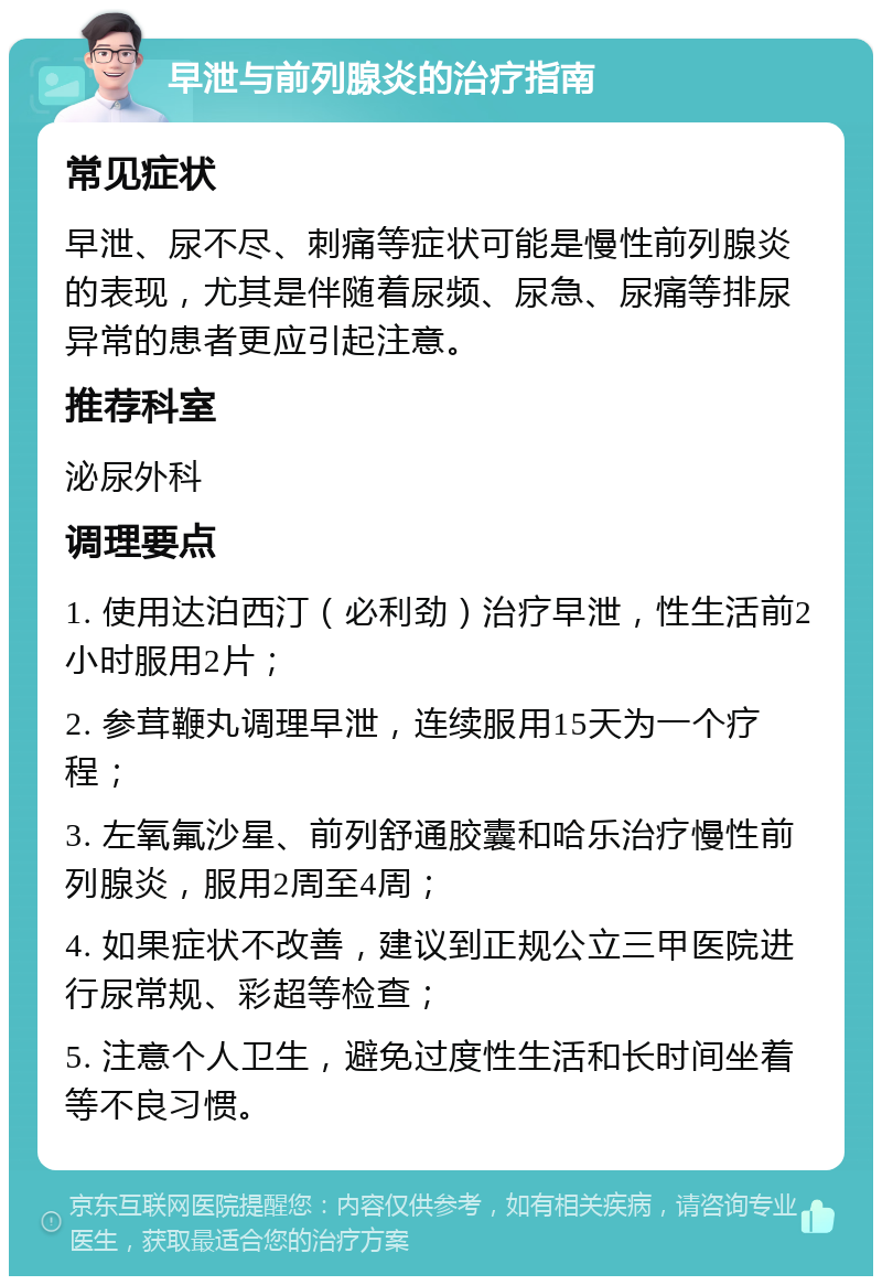 早泄与前列腺炎的治疗指南 常见症状 早泄、尿不尽、刺痛等症状可能是慢性前列腺炎的表现，尤其是伴随着尿频、尿急、尿痛等排尿异常的患者更应引起注意。 推荐科室 泌尿外科 调理要点 1. 使用达泊西汀（必利劲）治疗早泄，性生活前2小时服用2片； 2. 参茸鞭丸调理早泄，连续服用15天为一个疗程； 3. 左氧氟沙星、前列舒通胶囊和哈乐治疗慢性前列腺炎，服用2周至4周； 4. 如果症状不改善，建议到正规公立三甲医院进行尿常规、彩超等检查； 5. 注意个人卫生，避免过度性生活和长时间坐着等不良习惯。