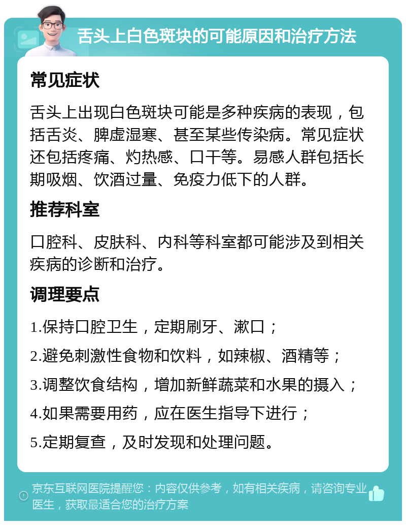 舌头上白色斑块的可能原因和治疗方法 常见症状 舌头上出现白色斑块可能是多种疾病的表现，包括舌炎、脾虚湿寒、甚至某些传染病。常见症状还包括疼痛、灼热感、口干等。易感人群包括长期吸烟、饮酒过量、免疫力低下的人群。 推荐科室 口腔科、皮肤科、内科等科室都可能涉及到相关疾病的诊断和治疗。 调理要点 1.保持口腔卫生，定期刷牙、漱口； 2.避免刺激性食物和饮料，如辣椒、酒精等； 3.调整饮食结构，增加新鲜蔬菜和水果的摄入； 4.如果需要用药，应在医生指导下进行； 5.定期复查，及时发现和处理问题。