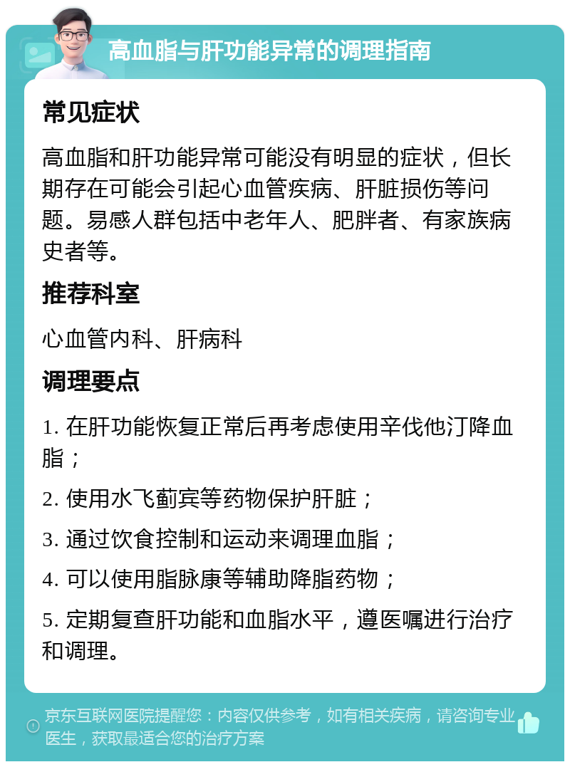 高血脂与肝功能异常的调理指南 常见症状 高血脂和肝功能异常可能没有明显的症状，但长期存在可能会引起心血管疾病、肝脏损伤等问题。易感人群包括中老年人、肥胖者、有家族病史者等。 推荐科室 心血管内科、肝病科 调理要点 1. 在肝功能恢复正常后再考虑使用辛伐他汀降血脂； 2. 使用水飞蓟宾等药物保护肝脏； 3. 通过饮食控制和运动来调理血脂； 4. 可以使用脂脉康等辅助降脂药物； 5. 定期复查肝功能和血脂水平，遵医嘱进行治疗和调理。