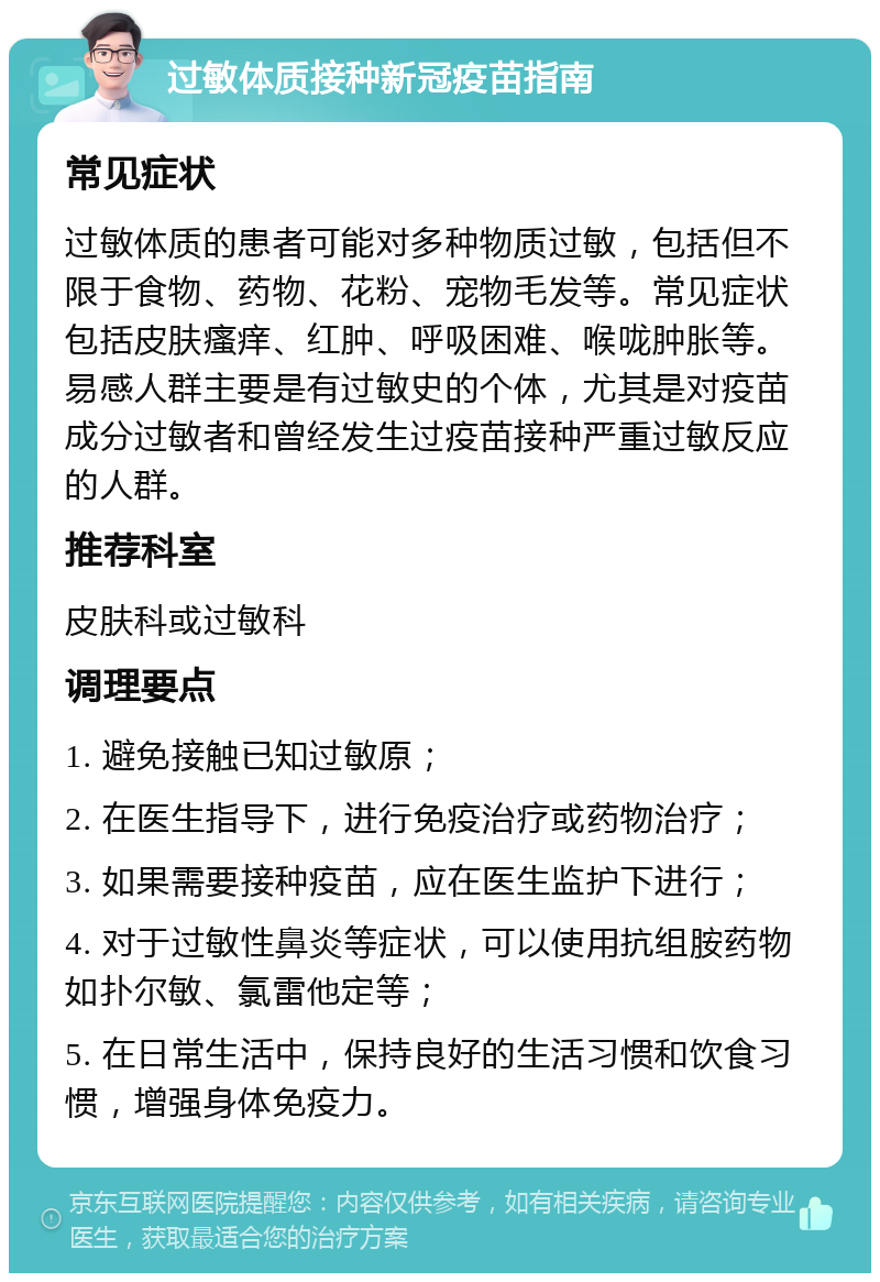 过敏体质接种新冠疫苗指南 常见症状 过敏体质的患者可能对多种物质过敏，包括但不限于食物、药物、花粉、宠物毛发等。常见症状包括皮肤瘙痒、红肿、呼吸困难、喉咙肿胀等。易感人群主要是有过敏史的个体，尤其是对疫苗成分过敏者和曾经发生过疫苗接种严重过敏反应的人群。 推荐科室 皮肤科或过敏科 调理要点 1. 避免接触已知过敏原； 2. 在医生指导下，进行免疫治疗或药物治疗； 3. 如果需要接种疫苗，应在医生监护下进行； 4. 对于过敏性鼻炎等症状，可以使用抗组胺药物如扑尔敏、氯雷他定等； 5. 在日常生活中，保持良好的生活习惯和饮食习惯，增强身体免疫力。