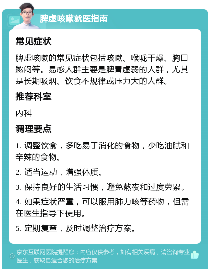 脾虚咳嗽就医指南 常见症状 脾虚咳嗽的常见症状包括咳嗽、喉咙干燥、胸口憋闷等。易感人群主要是脾胃虚弱的人群，尤其是长期吸烟、饮食不规律或压力大的人群。 推荐科室 内科 调理要点 1. 调整饮食，多吃易于消化的食物，少吃油腻和辛辣的食物。 2. 适当运动，增强体质。 3. 保持良好的生活习惯，避免熬夜和过度劳累。 4. 如果症状严重，可以服用肺力咳等药物，但需在医生指导下使用。 5. 定期复查，及时调整治疗方案。