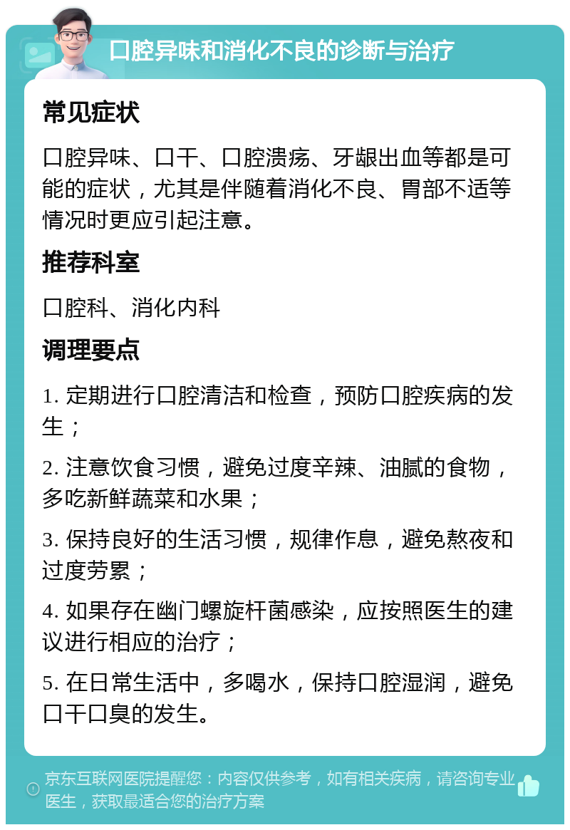 口腔异味和消化不良的诊断与治疗 常见症状 口腔异味、口干、口腔溃疡、牙龈出血等都是可能的症状，尤其是伴随着消化不良、胃部不适等情况时更应引起注意。 推荐科室 口腔科、消化内科 调理要点 1. 定期进行口腔清洁和检查，预防口腔疾病的发生； 2. 注意饮食习惯，避免过度辛辣、油腻的食物，多吃新鲜蔬菜和水果； 3. 保持良好的生活习惯，规律作息，避免熬夜和过度劳累； 4. 如果存在幽门螺旋杆菌感染，应按照医生的建议进行相应的治疗； 5. 在日常生活中，多喝水，保持口腔湿润，避免口干口臭的发生。