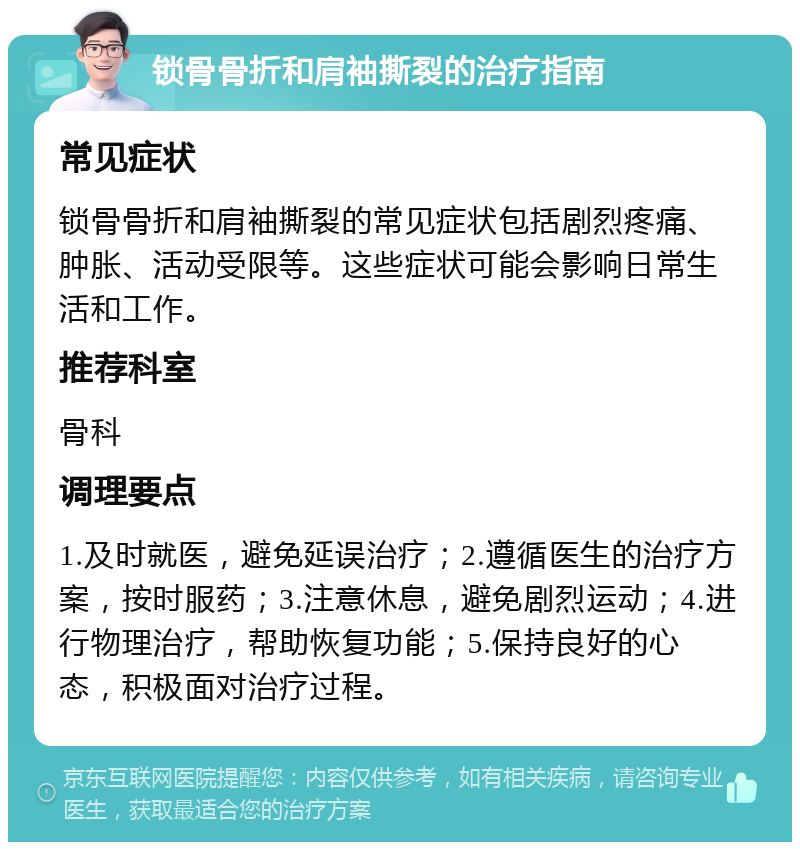 锁骨骨折和肩袖撕裂的治疗指南 常见症状 锁骨骨折和肩袖撕裂的常见症状包括剧烈疼痛、肿胀、活动受限等。这些症状可能会影响日常生活和工作。 推荐科室 骨科 调理要点 1.及时就医，避免延误治疗；2.遵循医生的治疗方案，按时服药；3.注意休息，避免剧烈运动；4.进行物理治疗，帮助恢复功能；5.保持良好的心态，积极面对治疗过程。