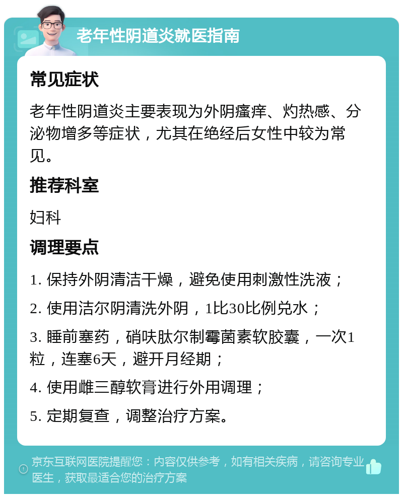 老年性阴道炎就医指南 常见症状 老年性阴道炎主要表现为外阴瘙痒、灼热感、分泌物增多等症状，尤其在绝经后女性中较为常见。 推荐科室 妇科 调理要点 1. 保持外阴清洁干燥，避免使用刺激性洗液； 2. 使用洁尔阴清洗外阴，1比30比例兑水； 3. 睡前塞药，硝呋肽尔制霉菌素软胶囊，一次1粒，连塞6天，避开月经期； 4. 使用雌三醇软膏进行外用调理； 5. 定期复查，调整治疗方案。