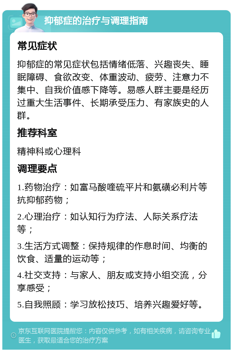 抑郁症的治疗与调理指南 常见症状 抑郁症的常见症状包括情绪低落、兴趣丧失、睡眠障碍、食欲改变、体重波动、疲劳、注意力不集中、自我价值感下降等。易感人群主要是经历过重大生活事件、长期承受压力、有家族史的人群。 推荐科室 精神科或心理科 调理要点 1.药物治疗：如富马酸喹硫平片和氨磺必利片等抗抑郁药物； 2.心理治疗：如认知行为疗法、人际关系疗法等； 3.生活方式调整：保持规律的作息时间、均衡的饮食、适量的运动等； 4.社交支持：与家人、朋友或支持小组交流，分享感受； 5.自我照顾：学习放松技巧、培养兴趣爱好等。