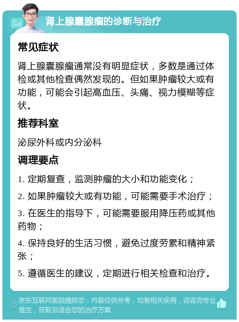 肾上腺囊腺瘤的诊断与治疗 常见症状 肾上腺囊腺瘤通常没有明显症状，多数是通过体检或其他检查偶然发现的。但如果肿瘤较大或有功能，可能会引起高血压、头痛、视力模糊等症状。 推荐科室 泌尿外科或内分泌科 调理要点 1. 定期复查，监测肿瘤的大小和功能变化； 2. 如果肿瘤较大或有功能，可能需要手术治疗； 3. 在医生的指导下，可能需要服用降压药或其他药物； 4. 保持良好的生活习惯，避免过度劳累和精神紧张； 5. 遵循医生的建议，定期进行相关检查和治疗。