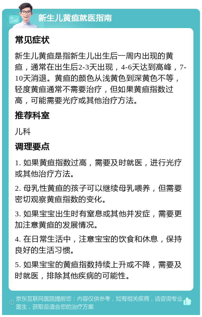 新生儿黄疸就医指南 常见症状 新生儿黄疸是指新生儿出生后一周内出现的黄疸，通常在出生后2-3天出现，4-6天达到高峰，7-10天消退。黄疸的颜色从浅黄色到深黄色不等，轻度黄疸通常不需要治疗，但如果黄疸指数过高，可能需要光疗或其他治疗方法。 推荐科室 儿科 调理要点 1. 如果黄疸指数过高，需要及时就医，进行光疗或其他治疗方法。 2. 母乳性黄疸的孩子可以继续母乳喂养，但需要密切观察黄疸指数的变化。 3. 如果宝宝出生时有窒息或其他并发症，需要更加注意黄疸的发展情况。 4. 在日常生活中，注意宝宝的饮食和休息，保持良好的生活习惯。 5. 如果宝宝的黄疸指数持续上升或不降，需要及时就医，排除其他疾病的可能性。