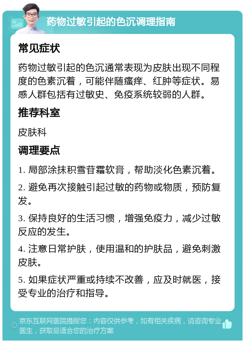 药物过敏引起的色沉调理指南 常见症状 药物过敏引起的色沉通常表现为皮肤出现不同程度的色素沉着，可能伴随瘙痒、红肿等症状。易感人群包括有过敏史、免疫系统较弱的人群。 推荐科室 皮肤科 调理要点 1. 局部涂抹积雪苷霜软膏，帮助淡化色素沉着。 2. 避免再次接触引起过敏的药物或物质，预防复发。 3. 保持良好的生活习惯，增强免疫力，减少过敏反应的发生。 4. 注意日常护肤，使用温和的护肤品，避免刺激皮肤。 5. 如果症状严重或持续不改善，应及时就医，接受专业的治疗和指导。