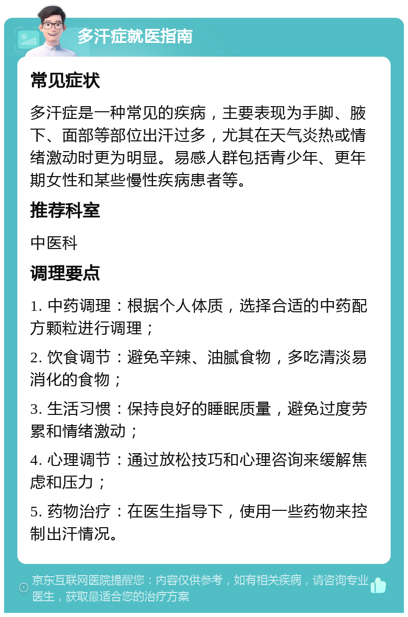 多汗症就医指南 常见症状 多汗症是一种常见的疾病，主要表现为手脚、腋下、面部等部位出汗过多，尤其在天气炎热或情绪激动时更为明显。易感人群包括青少年、更年期女性和某些慢性疾病患者等。 推荐科室 中医科 调理要点 1. 中药调理：根据个人体质，选择合适的中药配方颗粒进行调理； 2. 饮食调节：避免辛辣、油腻食物，多吃清淡易消化的食物； 3. 生活习惯：保持良好的睡眠质量，避免过度劳累和情绪激动； 4. 心理调节：通过放松技巧和心理咨询来缓解焦虑和压力； 5. 药物治疗：在医生指导下，使用一些药物来控制出汗情况。