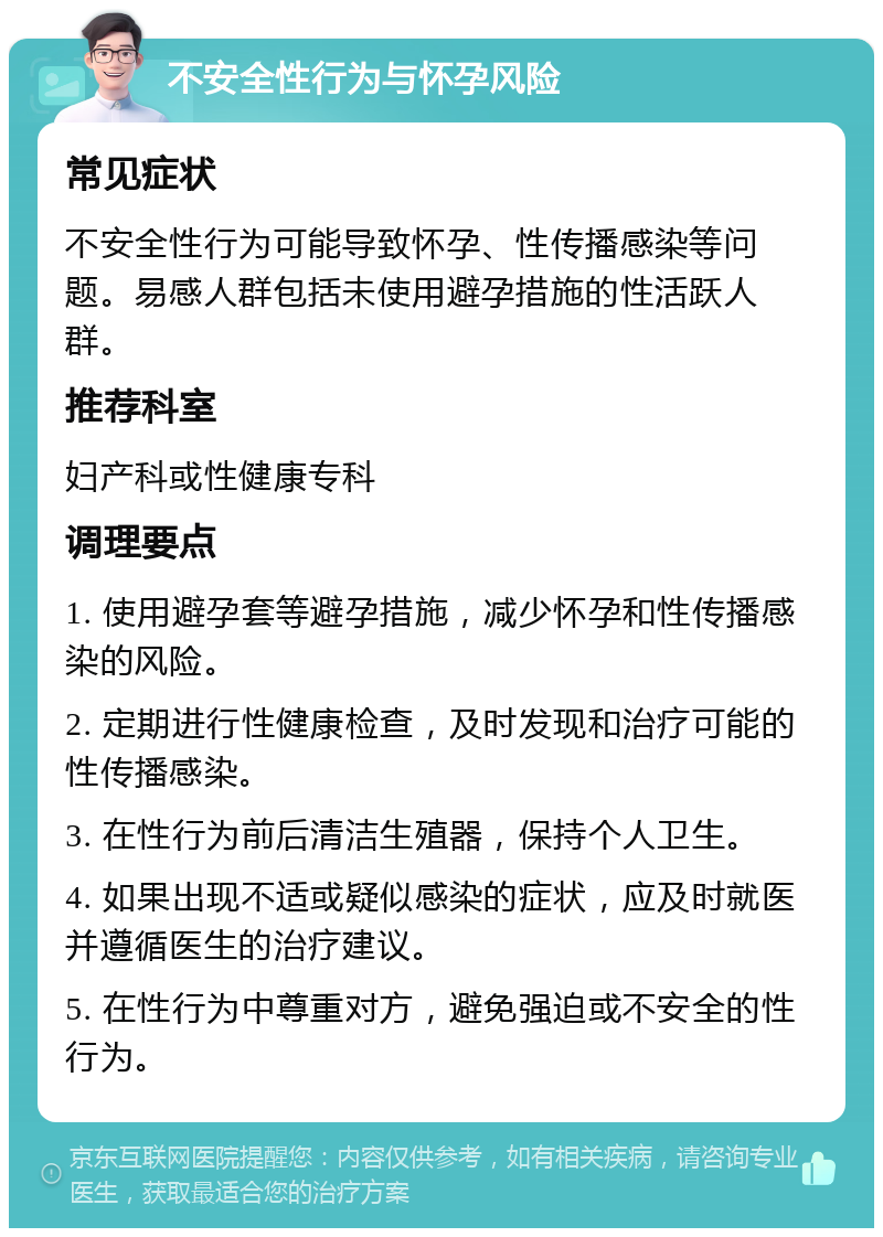 不安全性行为与怀孕风险 常见症状 不安全性行为可能导致怀孕、性传播感染等问题。易感人群包括未使用避孕措施的性活跃人群。 推荐科室 妇产科或性健康专科 调理要点 1. 使用避孕套等避孕措施，减少怀孕和性传播感染的风险。 2. 定期进行性健康检查，及时发现和治疗可能的性传播感染。 3. 在性行为前后清洁生殖器，保持个人卫生。 4. 如果出现不适或疑似感染的症状，应及时就医并遵循医生的治疗建议。 5. 在性行为中尊重对方，避免强迫或不安全的性行为。