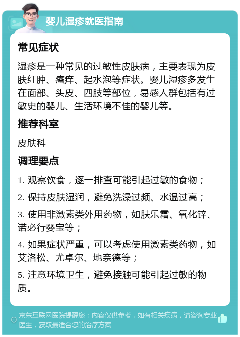 婴儿湿疹就医指南 常见症状 湿疹是一种常见的过敏性皮肤病，主要表现为皮肤红肿、瘙痒、起水泡等症状。婴儿湿疹多发生在面部、头皮、四肢等部位，易感人群包括有过敏史的婴儿、生活环境不佳的婴儿等。 推荐科室 皮肤科 调理要点 1. 观察饮食，逐一排查可能引起过敏的食物； 2. 保持皮肤湿润，避免洗澡过频、水温过高； 3. 使用非激素类外用药物，如肤乐霜、氧化锌、诺必行婴宝等； 4. 如果症状严重，可以考虑使用激素类药物，如艾洛松、尤卓尔、地奈德等； 5. 注意环境卫生，避免接触可能引起过敏的物质。