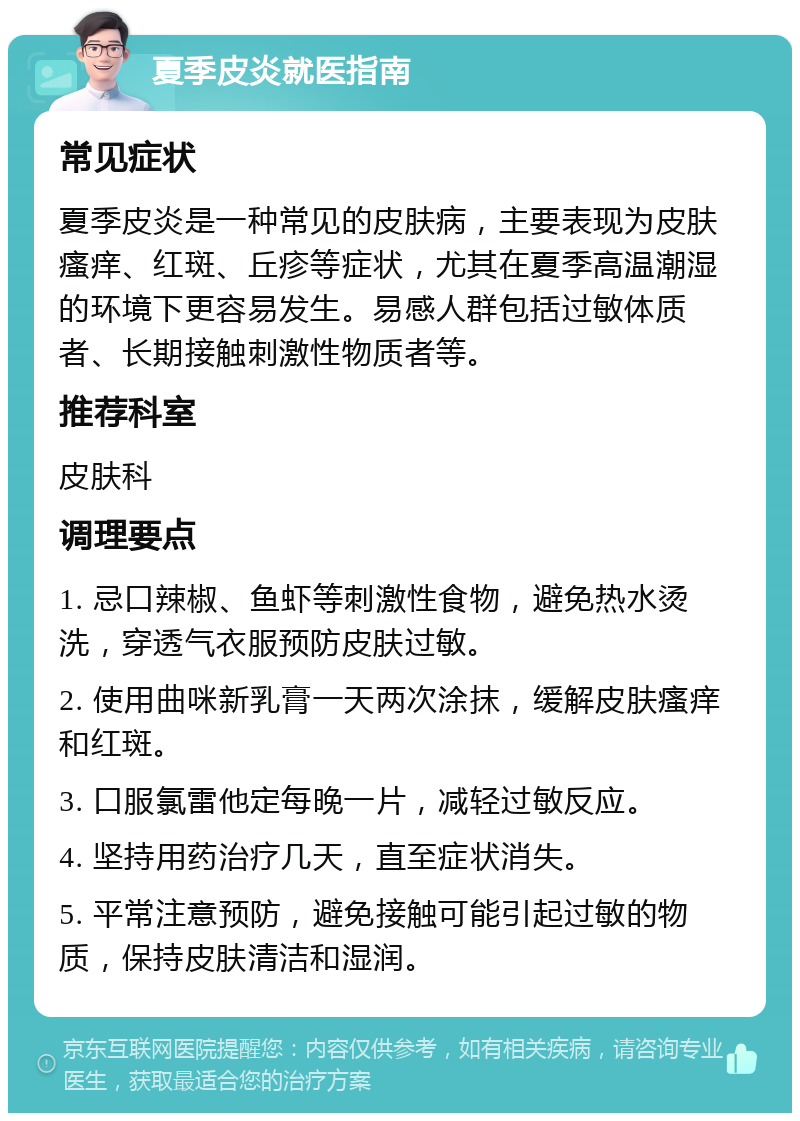 夏季皮炎就医指南 常见症状 夏季皮炎是一种常见的皮肤病，主要表现为皮肤瘙痒、红斑、丘疹等症状，尤其在夏季高温潮湿的环境下更容易发生。易感人群包括过敏体质者、长期接触刺激性物质者等。 推荐科室 皮肤科 调理要点 1. 忌口辣椒、鱼虾等刺激性食物，避免热水烫洗，穿透气衣服预防皮肤过敏。 2. 使用曲咪新乳膏一天两次涂抹，缓解皮肤瘙痒和红斑。 3. 口服氯雷他定每晚一片，减轻过敏反应。 4. 坚持用药治疗几天，直至症状消失。 5. 平常注意预防，避免接触可能引起过敏的物质，保持皮肤清洁和湿润。