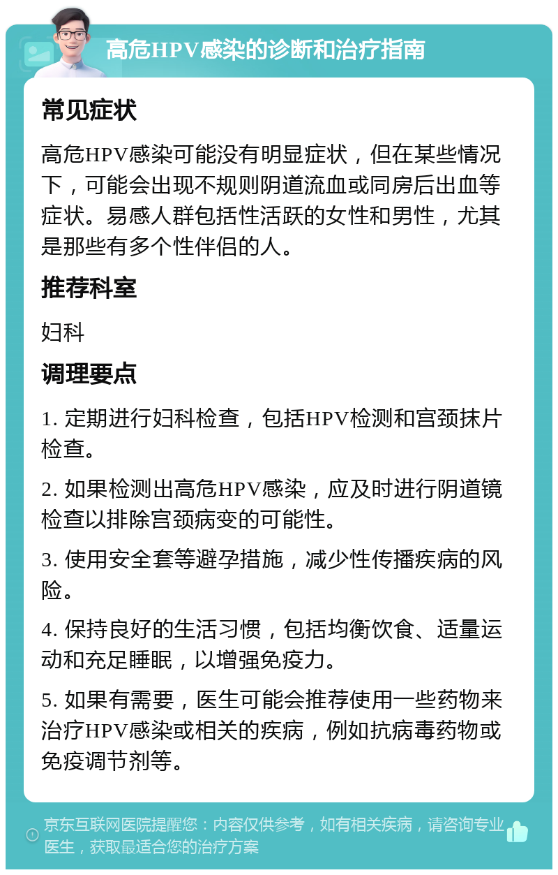 高危HPV感染的诊断和治疗指南 常见症状 高危HPV感染可能没有明显症状，但在某些情况下，可能会出现不规则阴道流血或同房后出血等症状。易感人群包括性活跃的女性和男性，尤其是那些有多个性伴侣的人。 推荐科室 妇科 调理要点 1. 定期进行妇科检查，包括HPV检测和宫颈抹片检查。 2. 如果检测出高危HPV感染，应及时进行阴道镜检查以排除宫颈病变的可能性。 3. 使用安全套等避孕措施，减少性传播疾病的风险。 4. 保持良好的生活习惯，包括均衡饮食、适量运动和充足睡眠，以增强免疫力。 5. 如果有需要，医生可能会推荐使用一些药物来治疗HPV感染或相关的疾病，例如抗病毒药物或免疫调节剂等。