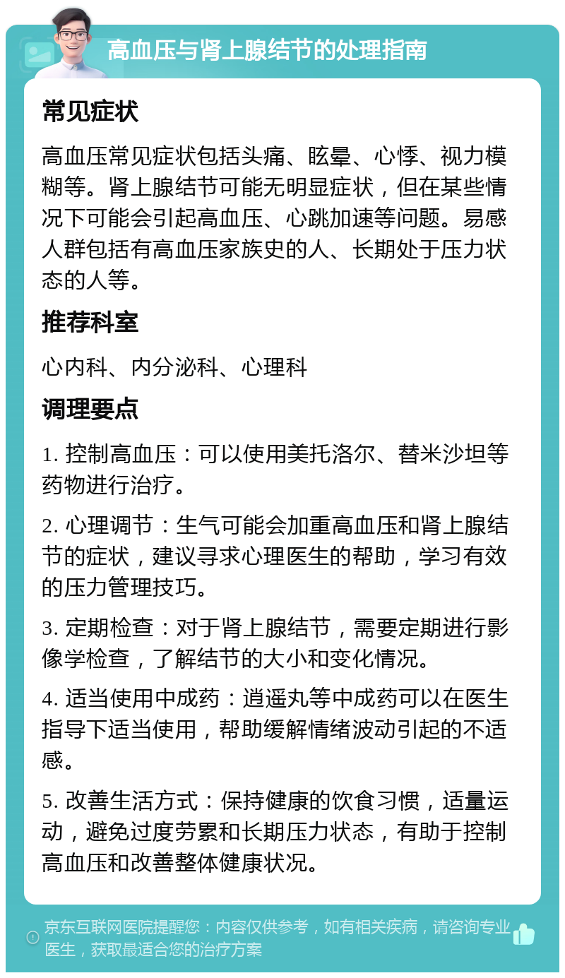 高血压与肾上腺结节的处理指南 常见症状 高血压常见症状包括头痛、眩晕、心悸、视力模糊等。肾上腺结节可能无明显症状，但在某些情况下可能会引起高血压、心跳加速等问题。易感人群包括有高血压家族史的人、长期处于压力状态的人等。 推荐科室 心内科、内分泌科、心理科 调理要点 1. 控制高血压：可以使用美托洛尔、替米沙坦等药物进行治疗。 2. 心理调节：生气可能会加重高血压和肾上腺结节的症状，建议寻求心理医生的帮助，学习有效的压力管理技巧。 3. 定期检查：对于肾上腺结节，需要定期进行影像学检查，了解结节的大小和变化情况。 4. 适当使用中成药：逍遥丸等中成药可以在医生指导下适当使用，帮助缓解情绪波动引起的不适感。 5. 改善生活方式：保持健康的饮食习惯，适量运动，避免过度劳累和长期压力状态，有助于控制高血压和改善整体健康状况。