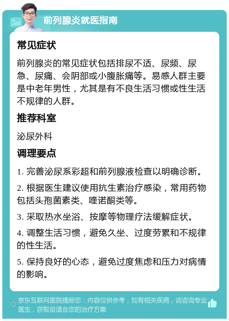 前列腺炎就医指南 常见症状 前列腺炎的常见症状包括排尿不适、尿频、尿急、尿痛、会阴部或小腹胀痛等。易感人群主要是中老年男性，尤其是有不良生活习惯或性生活不规律的人群。 推荐科室 泌尿外科 调理要点 1. 完善泌尿系彩超和前列腺液检查以明确诊断。 2. 根据医生建议使用抗生素治疗感染，常用药物包括头孢菌素类、喹诺酮类等。 3. 采取热水坐浴、按摩等物理疗法缓解症状。 4. 调整生活习惯，避免久坐、过度劳累和不规律的性生活。 5. 保持良好的心态，避免过度焦虑和压力对病情的影响。