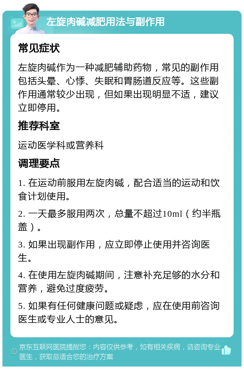 左旋肉碱减肥用法与副作用 常见症状 左旋肉碱作为一种减肥辅助药物，常见的副作用包括头晕、心悸、失眠和胃肠道反应等。这些副作用通常较少出现，但如果出现明显不适，建议立即停用。 推荐科室 运动医学科或营养科 调理要点 1. 在运动前服用左旋肉碱，配合适当的运动和饮食计划使用。 2. 一天最多服用两次，总量不超过10ml（约半瓶盖）。 3. 如果出现副作用，应立即停止使用并咨询医生。 4. 在使用左旋肉碱期间，注意补充足够的水分和营养，避免过度疲劳。 5. 如果有任何健康问题或疑虑，应在使用前咨询医生或专业人士的意见。