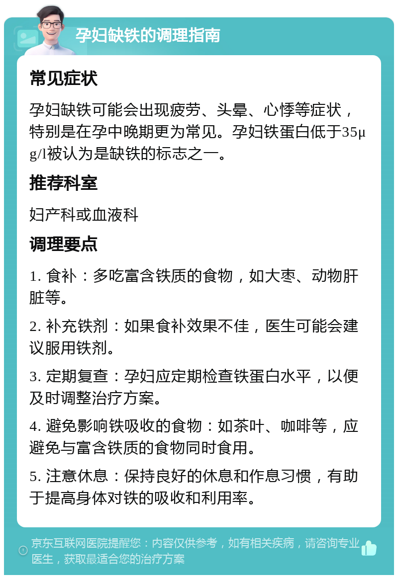 孕妇缺铁的调理指南 常见症状 孕妇缺铁可能会出现疲劳、头晕、心悸等症状，特别是在孕中晚期更为常见。孕妇铁蛋白低于35μg/l被认为是缺铁的标志之一。 推荐科室 妇产科或血液科 调理要点 1. 食补：多吃富含铁质的食物，如大枣、动物肝脏等。 2. 补充铁剂：如果食补效果不佳，医生可能会建议服用铁剂。 3. 定期复查：孕妇应定期检查铁蛋白水平，以便及时调整治疗方案。 4. 避免影响铁吸收的食物：如茶叶、咖啡等，应避免与富含铁质的食物同时食用。 5. 注意休息：保持良好的休息和作息习惯，有助于提高身体对铁的吸收和利用率。