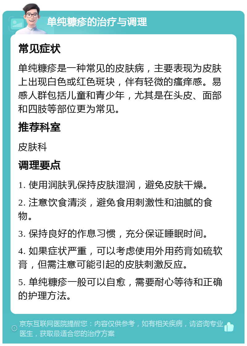 单纯糠疹的治疗与调理 常见症状 单纯糠疹是一种常见的皮肤病，主要表现为皮肤上出现白色或红色斑块，伴有轻微的瘙痒感。易感人群包括儿童和青少年，尤其是在头皮、面部和四肢等部位更为常见。 推荐科室 皮肤科 调理要点 1. 使用润肤乳保持皮肤湿润，避免皮肤干燥。 2. 注意饮食清淡，避免食用刺激性和油腻的食物。 3. 保持良好的作息习惯，充分保证睡眠时间。 4. 如果症状严重，可以考虑使用外用药膏如硫软膏，但需注意可能引起的皮肤刺激反应。 5. 单纯糠疹一般可以自愈，需要耐心等待和正确的护理方法。