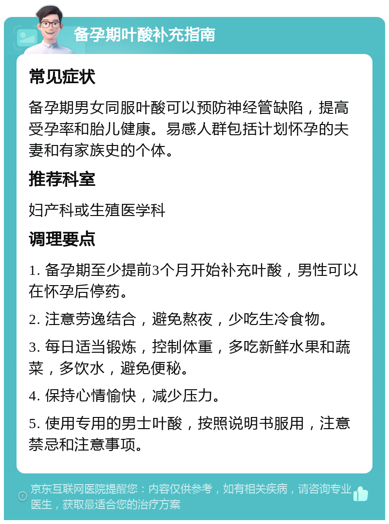 备孕期叶酸补充指南 常见症状 备孕期男女同服叶酸可以预防神经管缺陷，提高受孕率和胎儿健康。易感人群包括计划怀孕的夫妻和有家族史的个体。 推荐科室 妇产科或生殖医学科 调理要点 1. 备孕期至少提前3个月开始补充叶酸，男性可以在怀孕后停药。 2. 注意劳逸结合，避免熬夜，少吃生冷食物。 3. 每日适当锻炼，控制体重，多吃新鲜水果和蔬菜，多饮水，避免便秘。 4. 保持心情愉快，减少压力。 5. 使用专用的男士叶酸，按照说明书服用，注意禁忌和注意事项。