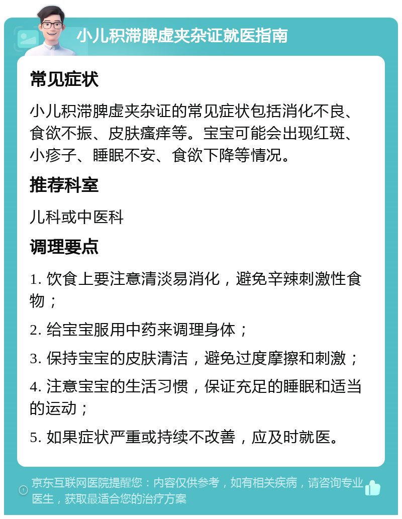 小儿积滞脾虚夹杂证就医指南 常见症状 小儿积滞脾虚夹杂证的常见症状包括消化不良、食欲不振、皮肤瘙痒等。宝宝可能会出现红斑、小疹子、睡眠不安、食欲下降等情况。 推荐科室 儿科或中医科 调理要点 1. 饮食上要注意清淡易消化，避免辛辣刺激性食物； 2. 给宝宝服用中药来调理身体； 3. 保持宝宝的皮肤清洁，避免过度摩擦和刺激； 4. 注意宝宝的生活习惯，保证充足的睡眠和适当的运动； 5. 如果症状严重或持续不改善，应及时就医。